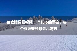 独立睡觉短视频 一个扎心的事实：每一个婆婆曾经都是儿媳妇