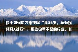 快手如何助力赚钱呢 “我36岁，玩短视频月λ过万”：那些你看不起的行业，其实最赚钱！