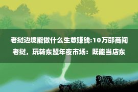 老挝边境能做什么生意赚钱:10万邵商闯老挝，玩转东盟年夜市场：既能当店东又能睡天板的邵阴人