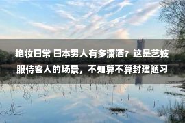 艳妆日常 日本男人有多潇洒？这是艺妓服侍客人的场景，不知算不算封建陋习