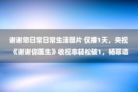 谢谢您日常日常生活图片 仅播1天，央视《谢谢你医生》收视率轻松破1，杨幂造型惊艳众人