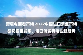 跨境电商看市场 2022中国进口消费市场研究报告发布，进口消费有这些新趋势