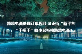 跨境电商处理订单视频 汉正街“新平台”：“手把手”教小老板搞跨境电商&nbsp;订单量“超乎想象”