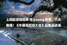 上班动漫短视频 花 young 创意，八大赛道！《中国短视频大会》征集活动进行中