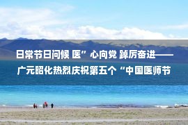 日常节日问候 医”心向党 踔厉奋进——广元昭化热烈庆祝第五个“中国医师节”