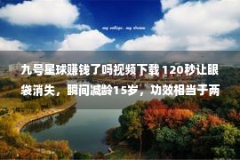 九号星球赚钱了吗视频下载 120秒让眼袋消失，瞬间减龄15岁，功效相当于两只玻尿酸!