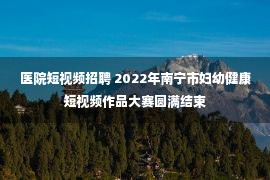 医院短视频招聘 2022年南宁市妇幼健康短视频作品大赛圆满结束