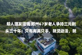 帮人理发赚钱 郑州67岁老人争持三元剃头三十年：只有有两只手，就灵动活，就能挣钱