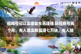 视频号可以卖哪些东西赚钱 玩视频号两个月，有人靠卖教程赚七万块，有人给公号导了三千个粉丝