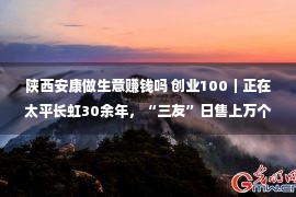 陕西安康做生意赚钱吗 创业100｜正在太平长虹30余年，“三友”日售上万个包子