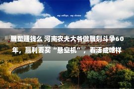 雕塑赚钱么 河南农夫大爷做雕刻斗争60年，赢利要买“悬空机”，看活成啥样