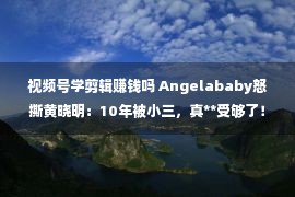 视频号学剪辑赚钱吗 Angelababy怒撕黄晓明：10年被小三，真**受够了！