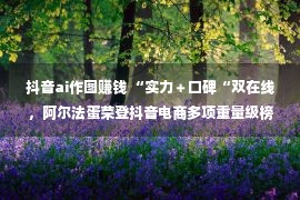 抖音ai作图赚钱 “实力＋口碑“双在线，阿尔法蛋荣登抖音电商多项重量级榜单