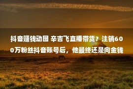 抖音赚钱动图 辛吉飞直播带货？注销600万粉丝抖音账号后，他最终还是向金钱低了头？