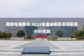 跨境电商紫光 2022年鱼油制品市场前景分析预测