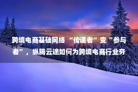 跨境电商基础网络 “传递者”变“参与者”，纵腾云途如何为跨境电商行业夯实基础？——人民政协网