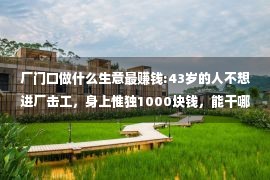 厂门口做什么生意最赚钱:43岁的人不想进厂击工，身上惟独1000块钱，能干哪些小买卖赔钱？