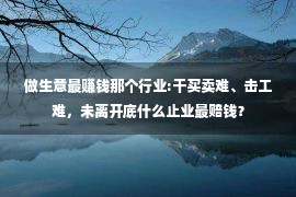 做生意最赚钱那个行业:干买卖难、击工难，未离开底什么止业最赔钱？