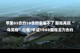 苹果05合约10合约安装不了 期指再现“乌龙指”行情?中证1000期指主力合约IM2211