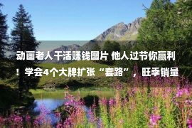 动画老人干活赚钱图片 他人过节你赢利！学会4个大牌扩张“套路”，旺季销量翻倍增添