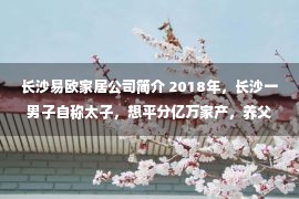 长沙易欧家居公司简介 2018年，长沙一男子自称太子，想平分亿万家产，养父：200万滚蛋