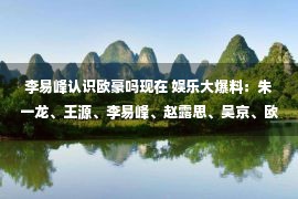 李易峰认识欧豪吗现在 娱乐大爆料：朱一龙、王源、李易峰、赵露思、吴京、欧豪