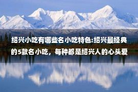 绍兴小吃有哪些名小吃特色:绍兴最经典的5款名小吃，每种都是绍兴人的心头爱，你吃过几种？