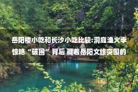 岳阳楼小吃和长沙小吃比较:洞庭渔火季惊艳“破圈”背后 藏着岳阳文旅突围的“密码”