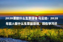 2020要做什么生意赚钱 马云说：2020年轻人做什么生意最赚钱，现在学习还来得及！