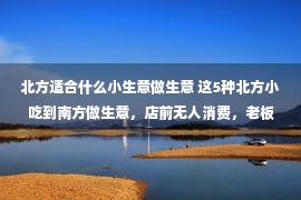 北方适合什么小生意做生意 这5种北方小吃到南方做生意，店前无人消费，老板：亏得血本无归