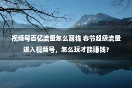 视频号百亿流量怎么赚钱 春节超级流量进入视频号，怎么玩才能赚钱？