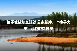 快手住持怎么赚钱 云南腾冲：“快手大学”赋能脱贫攻坚