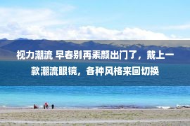 视力潮流 早春别再素颜出门了，戴上一款潮流眼镜，各种风格来回切换