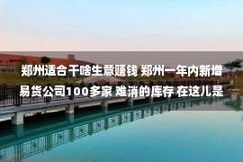 郑州适合干啥生意赚钱 郑州一年内新增易货公司100多家 难消的库存 在这儿是门大生意