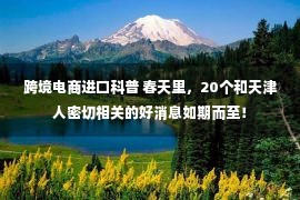 跨境电商进口科普 春天里，20个和天津人密切相关的好消息如期而至！