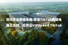 如何合法跨境电商:掘金TikTok跨境电商正当时，视界云VIPSpeed TikTok跨境专线网络助力卖家加速出海