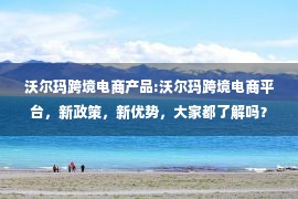 沃尔玛跨境电商产品:沃尔玛跨境电商平台，新政策，新优势，大家都了解吗？