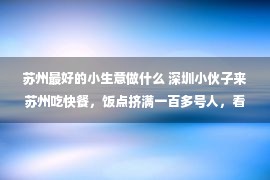 苏州最好的小生意做什么 深圳小伙子来苏州吃快餐，饭点挤满一百多号人，看到账单不敢相信