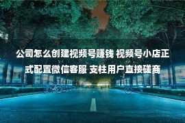 公司怎么创建视频号赚钱 视频号小店正式配置微信客服 支柱用户直接磋商