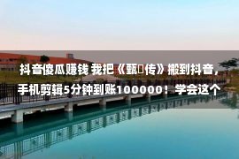 抖音傻瓜赚钱 我把《甄嬛传》搬到抖音，手机剪辑5分钟到账100000！学会这个白痴式赢利能力，明年将比他人更快致富！