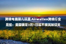 跨境电商婴儿玩具 Airwallex跨境行业周报：美国确定3月1日起不提高加征关税税率