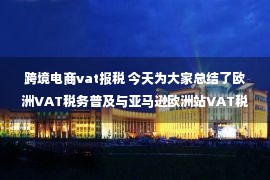 跨境电商vat报税 今天为大家总结了欧洲VAT税务普及与亚马逊欧洲站VAT税务知识