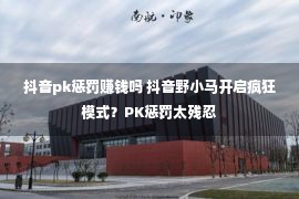 抖音pk惩罚赚钱吗 抖音野小马开启疯狂模式？PK惩罚太残忍