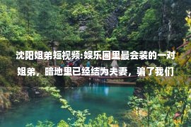 沈阳姐弟短视频:娱乐圈里最会装的一对姐弟，暗地里已经结为夫妻，骗了我们近2