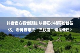 抖音官方看音赚钱 从猖狂小杨哥粉丝破亿，看抖音带货“三权威”谁是他日？