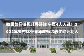 教师如何做视频号赚钱 宁夏4人入选！2022年乡村优秀青年教师培养奖励计划人选公布