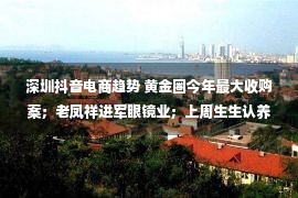 深圳抖音电商趋势 黄金圈今年最大收购案；老凤祥进军眼镜业；上周生生认养珊瑚……