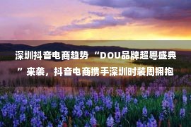 深圳抖音电商趋势 “DOU品牌超粤盛典”来袭，抖音电商携手深圳时装周拥抱新可能