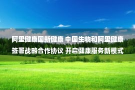 阿里健康国新健康 中国生物和阿里健康签署战略合作协议 开启健康服务新模式