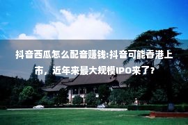 抖音西瓜怎么配音赚钱:抖音可能香港上市，近年来最大规模IPO来了？